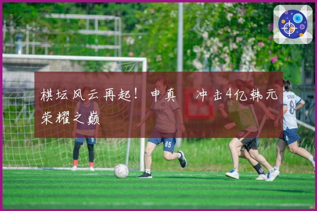 棋坛风云再起！申真谞冲击4亿韩元荣耀之巅