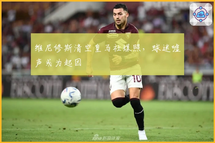 维尼修斯清空皇马社媒照，球迷嘘声或为起因