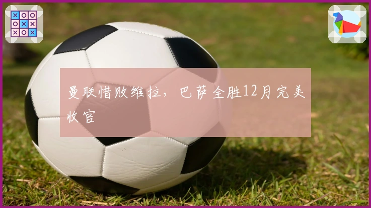 曼联惜败维拉，巴萨全胜12月完美收官